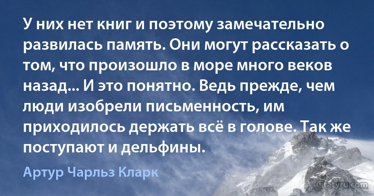 У них нет книг и поэтому замечательно развилась память. Они могут рассказать о том, что произошло в море много веков назад... И это понятно. Ведь прежде, чем люди изобрели письменность, им приходилось держать всё в голове. Так же поступают и дельфины. (Артур Чарльз Кларк)