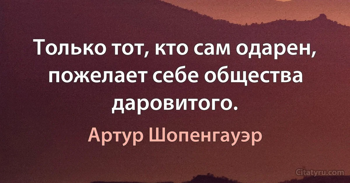 Только тот, кто сам одарен, пожелает себе общества даровитого. (Артур Шопенгауэр)