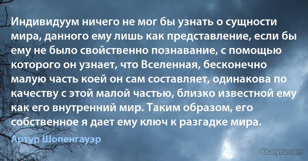 Индивидуум ничего не мог бы узнать о сущности мира, данного ему лишь как представление, если бы ему не было свойственно познавание, с помощью которого он узнает, что Вселенная, бесконечно малую часть коей он сам составляет, одинакова по качеству с этой малой частью, близко известной ему как его внутренний мир. Таким образом, его собственное я дает ему ключ к разгадке мира. (Артур Шопенгауэр)