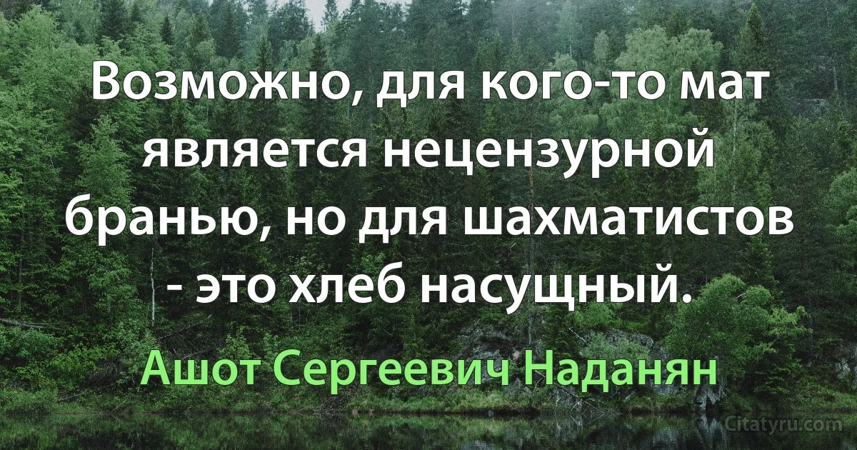 Возможно, для кого-то мат является нецензурной бранью, но для шахматистов - это хлеб насущный. (Ашот Сергеевич Наданян)