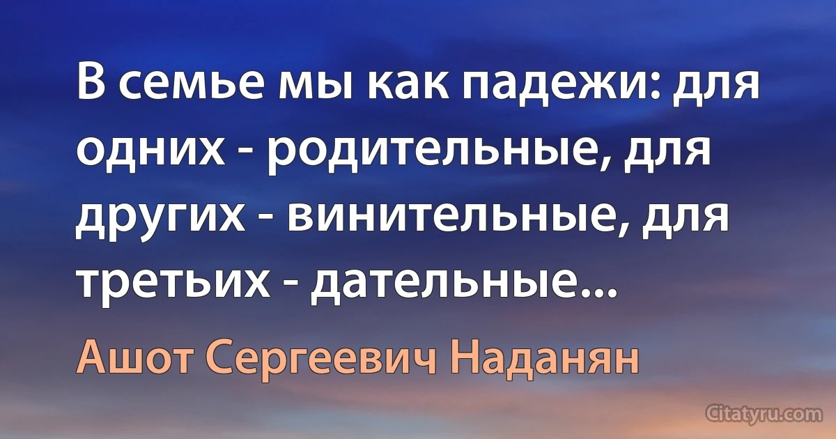 В семье мы как падежи: для одних - родительные, для других - винительные, для третьих - дательные... (Ашот Сергеевич Наданян)