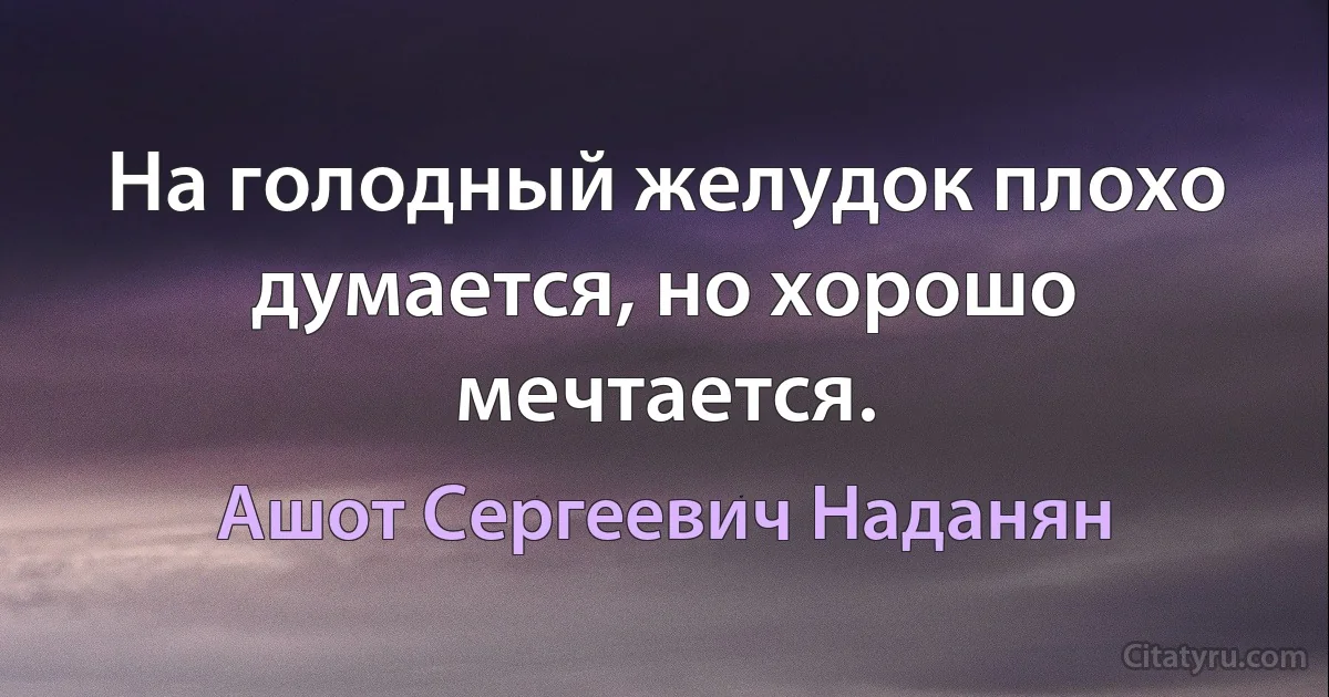 На голодный желудок плохо думается, но хорошо мечтается. (Ашот Сергеевич Наданян)