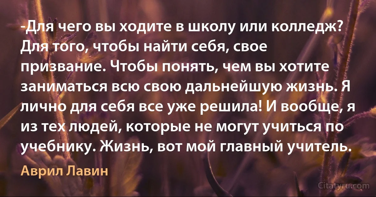 -Для чего вы ходите в школу или колледж? Для того, чтобы найти себя, свое призвание. Чтобы понять, чем вы хотите заниматься всю свою дальнейшую жизнь. Я лично для себя все уже решила! И вообще, я из тех людей, которые не могут учиться по учебнику. Жизнь, вот мой главный учитель. (Аврил Лавин)