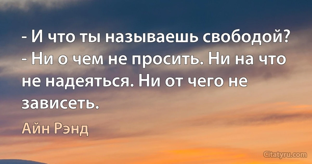 - И что ты называешь свободой?
- Ни о чем не просить. Ни на что не надеяться. Ни от чего не зависеть. (Айн Рэнд)