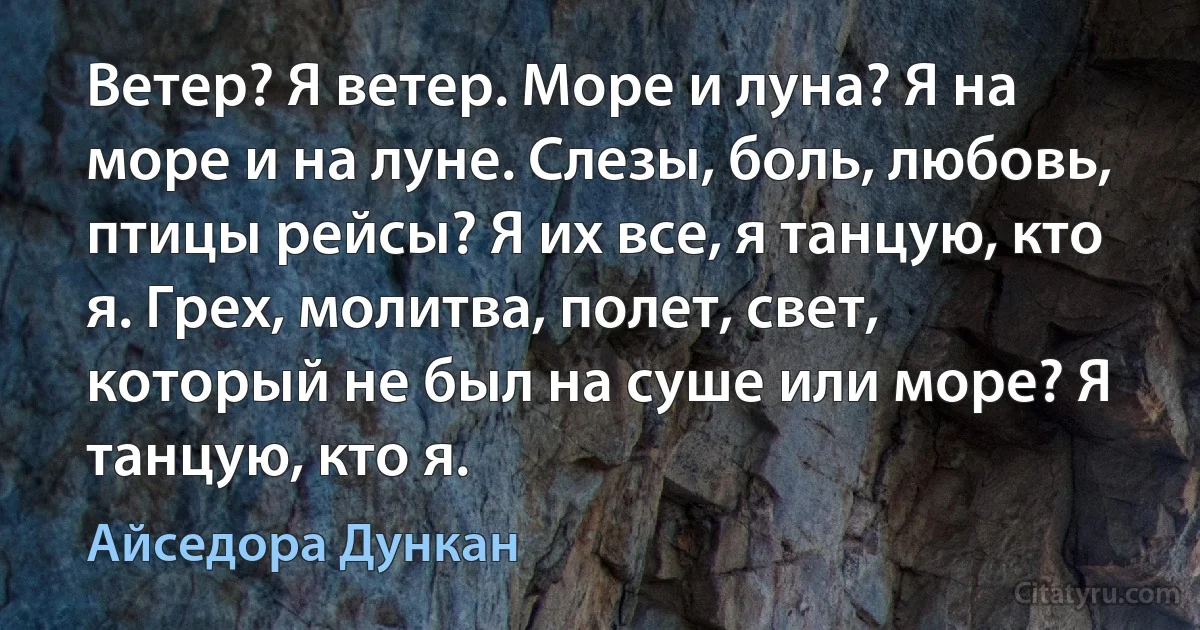 Ветер? Я ветер. Море и луна? Я на море и на луне. Слезы, боль, любовь, птицы рейсы? Я их все, я танцую, кто я. Грех, молитва, полет, свет, который не был на суше или море? Я танцую, кто я. (Айседора Дункан)