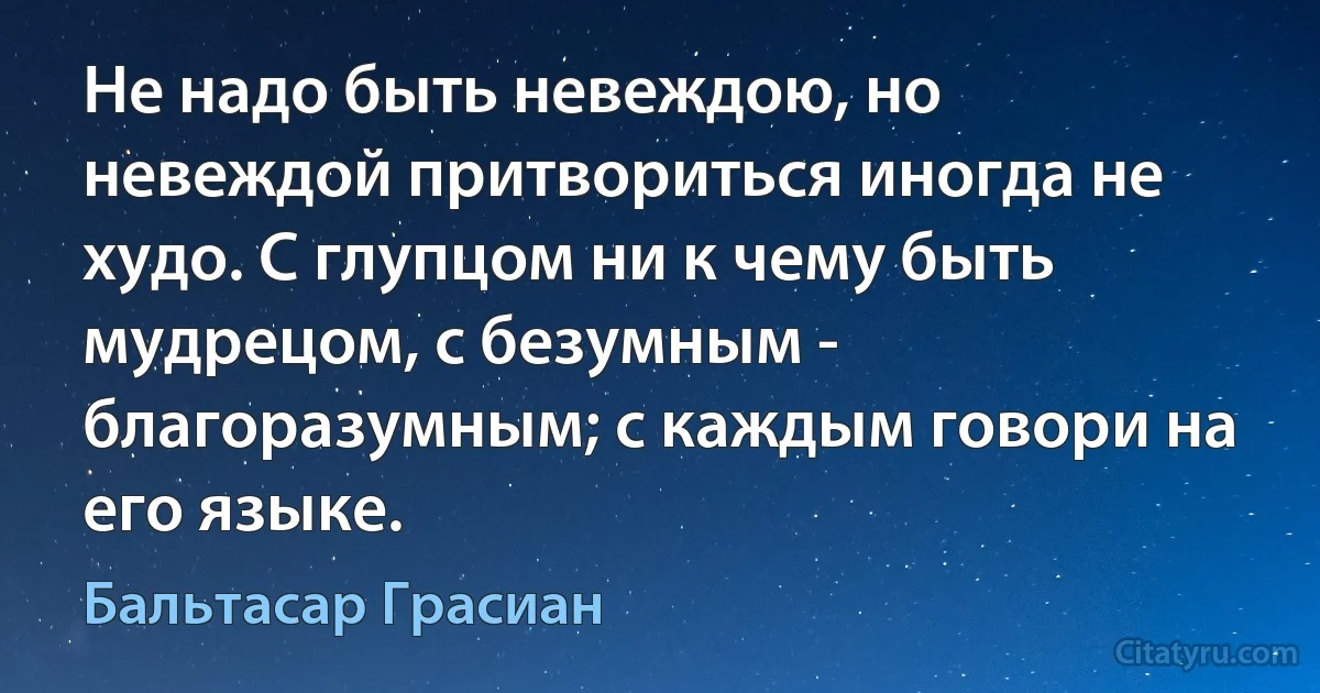 Не надо быть невеждою, но невеждой притвориться иногда не худо. С глупцом ни к чему быть мудрецом, с безумным - благоразумным; с каждым говори на его языке. (Бальтасар Грасиан)