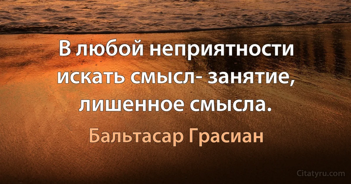 В любой неприятности искать смысл- занятие, лишенное смысла. (Бальтасар Грасиан)