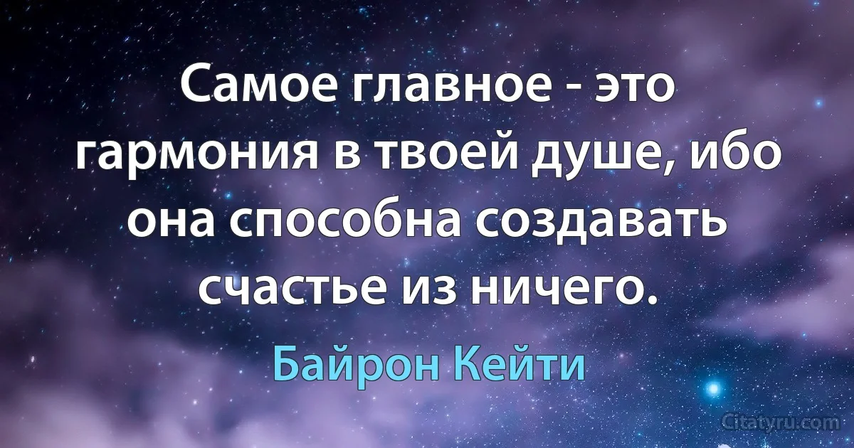 Самое главное - это гармония в твоей душе, ибо она способна создавать счастье из ничего. (Байрон Кейти)