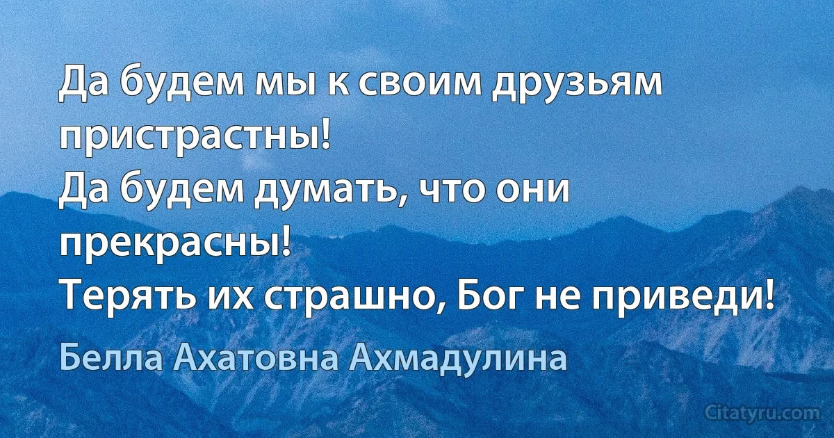 Да будем мы к своим друзьям пристрастны!
Да будем думать, что они прекрасны!
Терять их страшно, Бог не приведи! (Белла Ахатовна Ахмадулина)