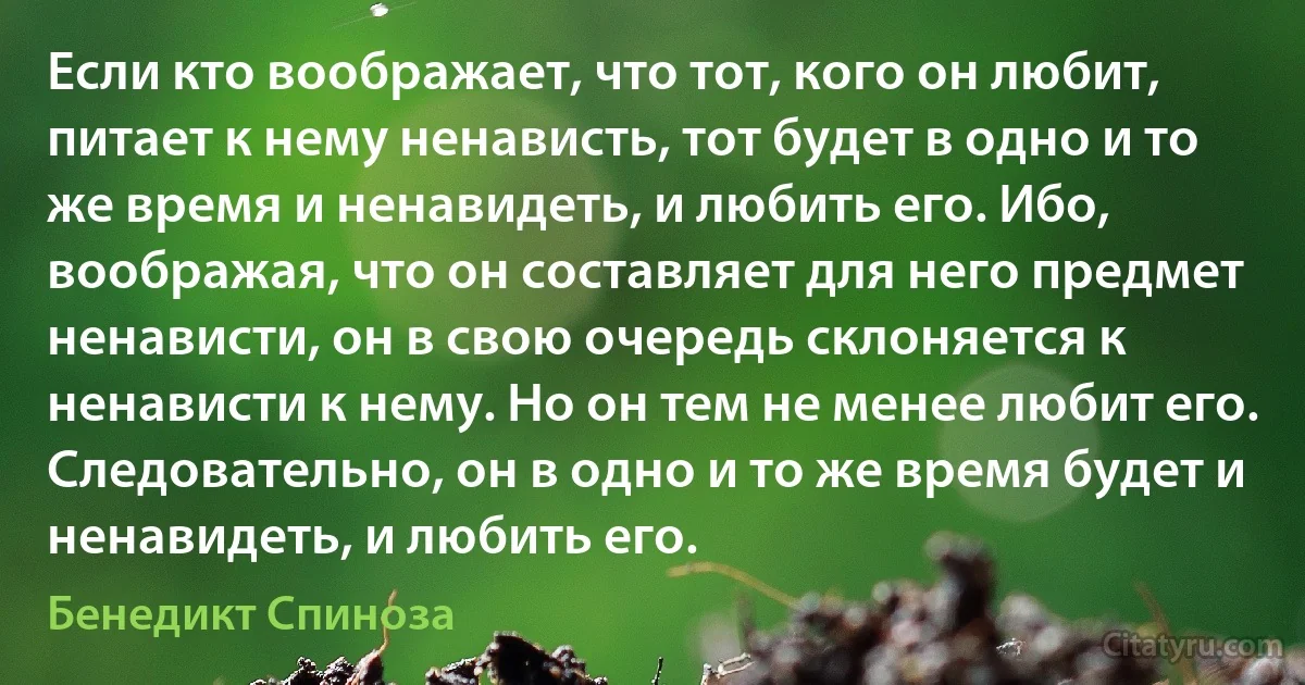 Если кто воображает, что тот, кого он любит, питает к нему ненависть, тот будет в одно и то же время и ненавидеть, и любить его. Ибо, воображая, что он составляет для него предмет ненависти, он в свою очередь склоняется к ненависти к нему. Но он тем не менее любит его. Следовательно, он в одно и то же время будет и ненавидеть, и любить его. (Бенедикт Спиноза)