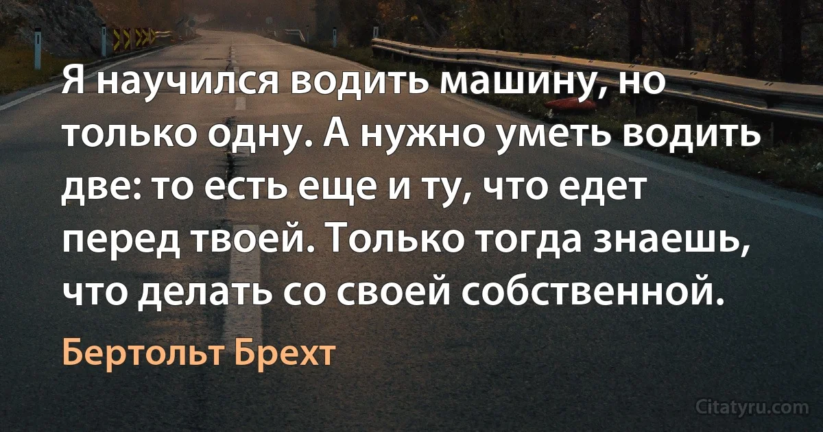 Я научился водить машину, но только одну. А нужно уметь водить две: то есть еще и ту, что едет перед твоей. Только тогда знаешь, что делать со своей собственной. (Бертольт Брехт)