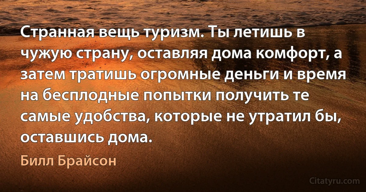 Странная вещь туризм. Ты летишь в чужую страну, оставляя дома комфорт, а затем тратишь огромные деньги и время на бесплодные попытки получить те самые удобства, которые не утратил бы, оставшись дома. (Билл Брайсон)