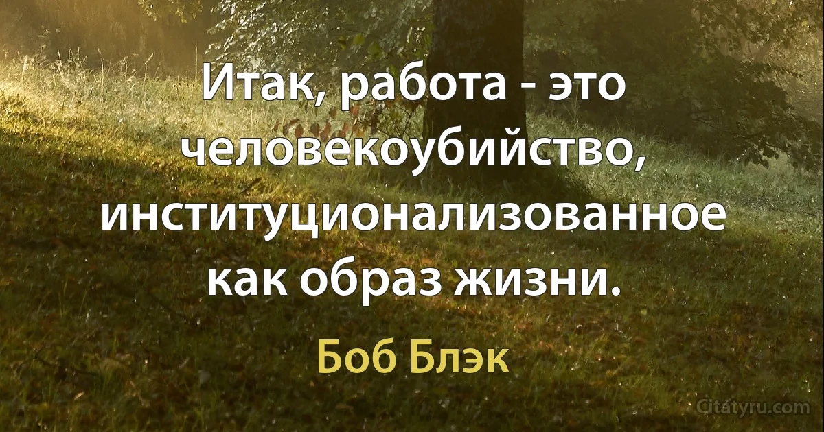 Итак, работа - это человекоубийство, институционализованное как образ жизни. (Боб Блэк)