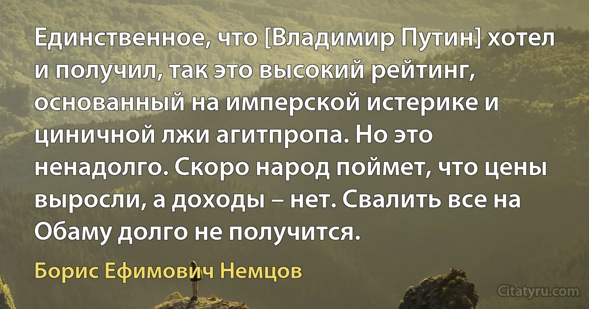 Единственное, что [Владимир Путин] хотел и получил, так это высокий рейтинг, основанный на имперской истерике и циничной лжи агитпропа. Но это ненадолго. Скоро народ поймет, что цены выросли, а доходы – нет. Свалить все на Обаму долго не получится. (Борис Ефимович Немцов)