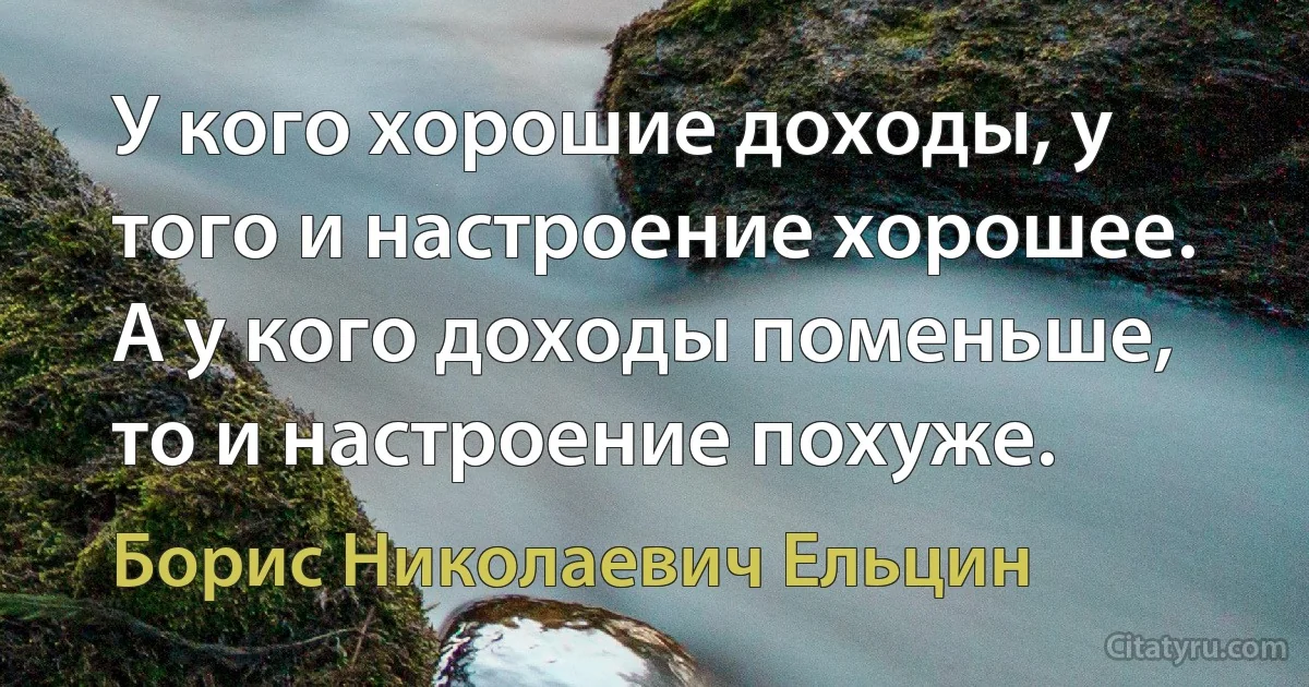 У кого хорошие доходы, у того и настроение хорошее. А у кого доходы поменьше, то и настроение похуже. (Борис Николаевич Ельцин)