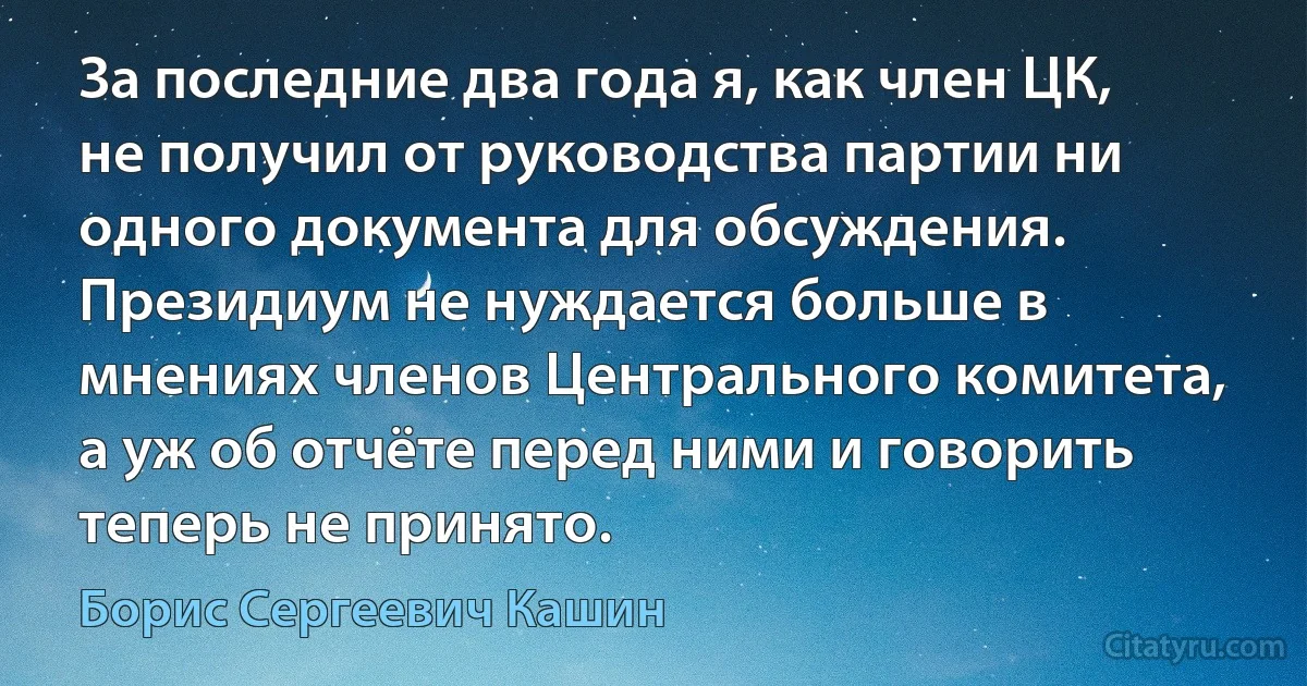 За последние два года я, как член ЦК, не получил от руководства партии ни одного документа для обсуждения. Президиум не нуждается больше в мнениях членов Центрального комитета, а уж об отчёте перед ними и говорить теперь не принято. (Борис Сергеевич Кашин)