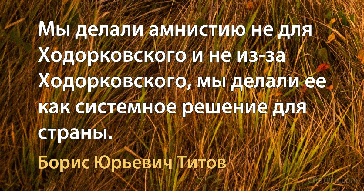 Мы делали амнистию не для Ходорковского и не из-за Ходорковского, мы делали ее как системное решение для страны. (Борис Юрьевич Титов)