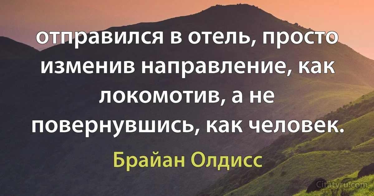 отправился в отель, просто изменив направление, как локомотив, а не повернувшись, как человек. (Брайан Олдисс)