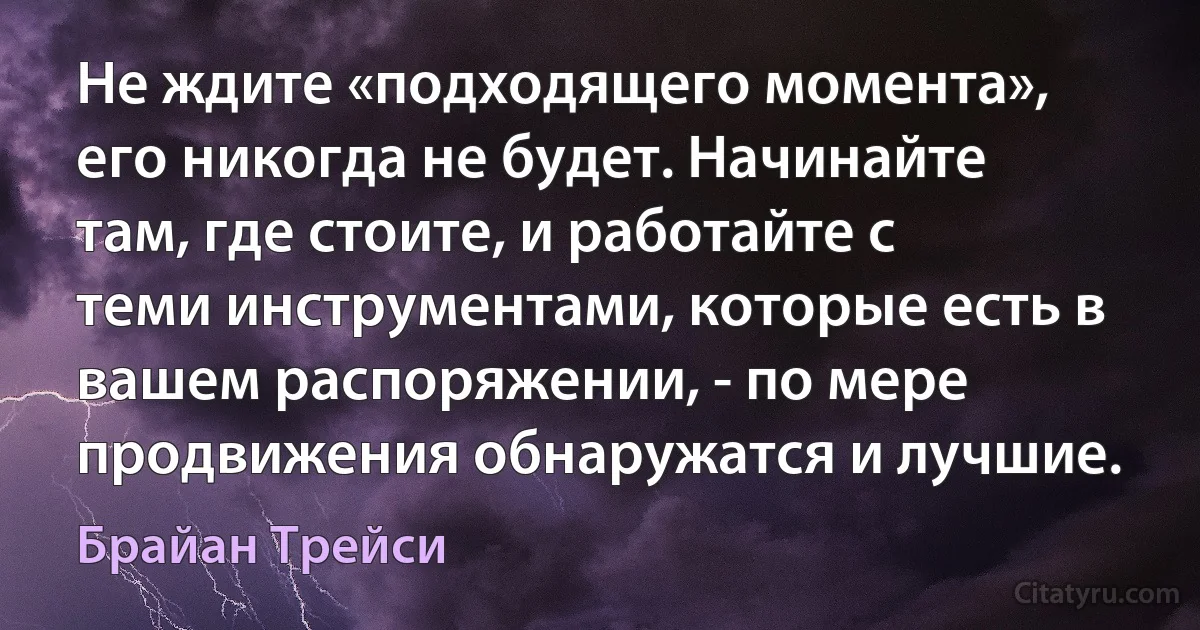 Не ждите «подходящего момента», его никогда не будет. Начинайте там, где стоите, и работайте с теми инструментами, которые есть в вашем распоряжении, - по мере продвижения обнаружатся и лучшие. (Брайан Трейси)