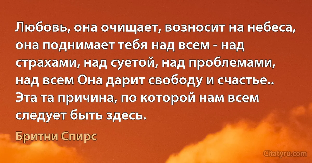 Любовь, она очищает, возносит на небеса, она поднимает тебя над всем - над страхами, над суетой, над проблемами, над всем Она дарит свободу и счастье.. Эта та причина, по которой нам всем следует быть здесь. (Бритни Спирс)