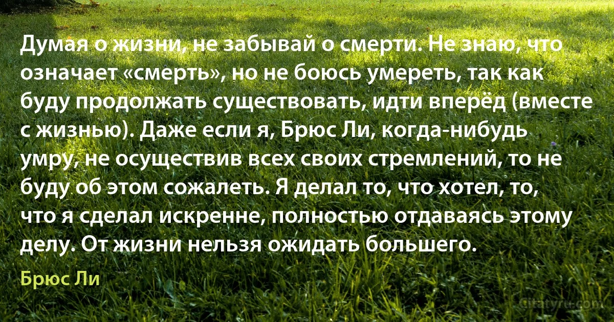 Думая о жизни, не забывай о смерти. Не знаю, что означает «смерть», но не боюсь умереть, так как буду продолжать существовать, идти вперёд (вместе с жизнью). Даже если я, Брюс Ли, когда-нибудь умру, не осуществив всех своих стремлений, то не буду об этом сожалеть. Я делал то, что хотел, то, что я сделал искренне, полностью отдаваясь этому делу. От жизни нельзя ожидать большего. (Брюс Ли)