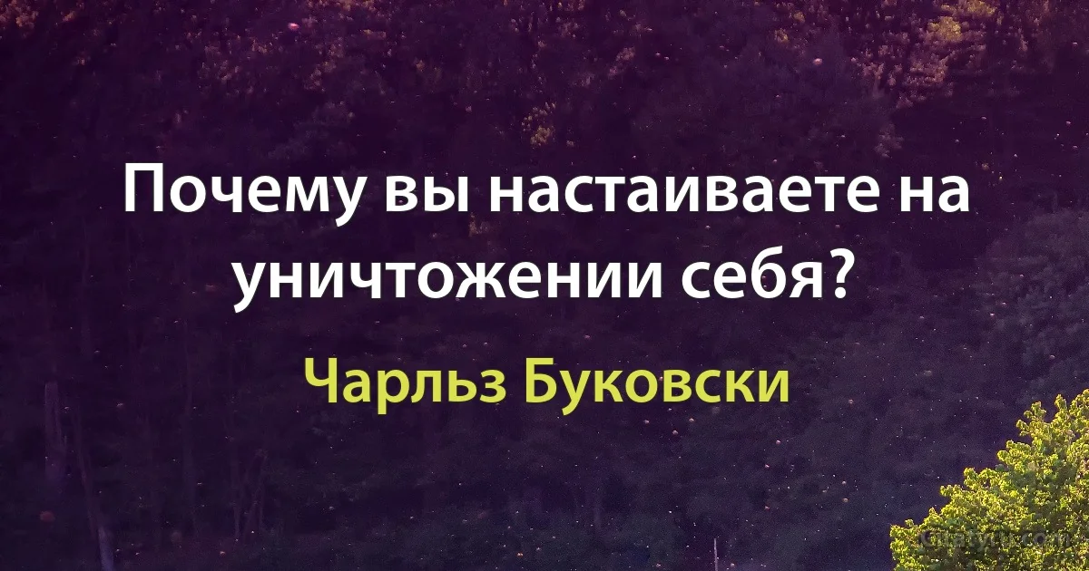 Почему вы настаиваете на уничтожении себя? (Чарльз Буковски)