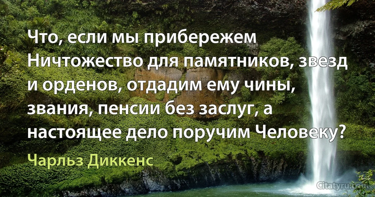 Что, если мы прибережем Ничтожество для памятников, звезд и орденов, отдадим ему чины, звания, пенсии без заслуг, а настоящее дело поручим Человеку? (Чарльз Диккенс)