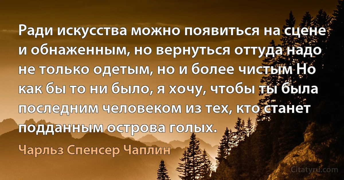 Ради искусства можно появиться на сцене и обнаженным, но вернуться оттуда надо не только одетым, но и более чистым Но как бы то ни было, я хочу, чтобы ты была последним человеком из тех, кто станет подданным острова голых. (Чарльз Спенсер Чаплин)