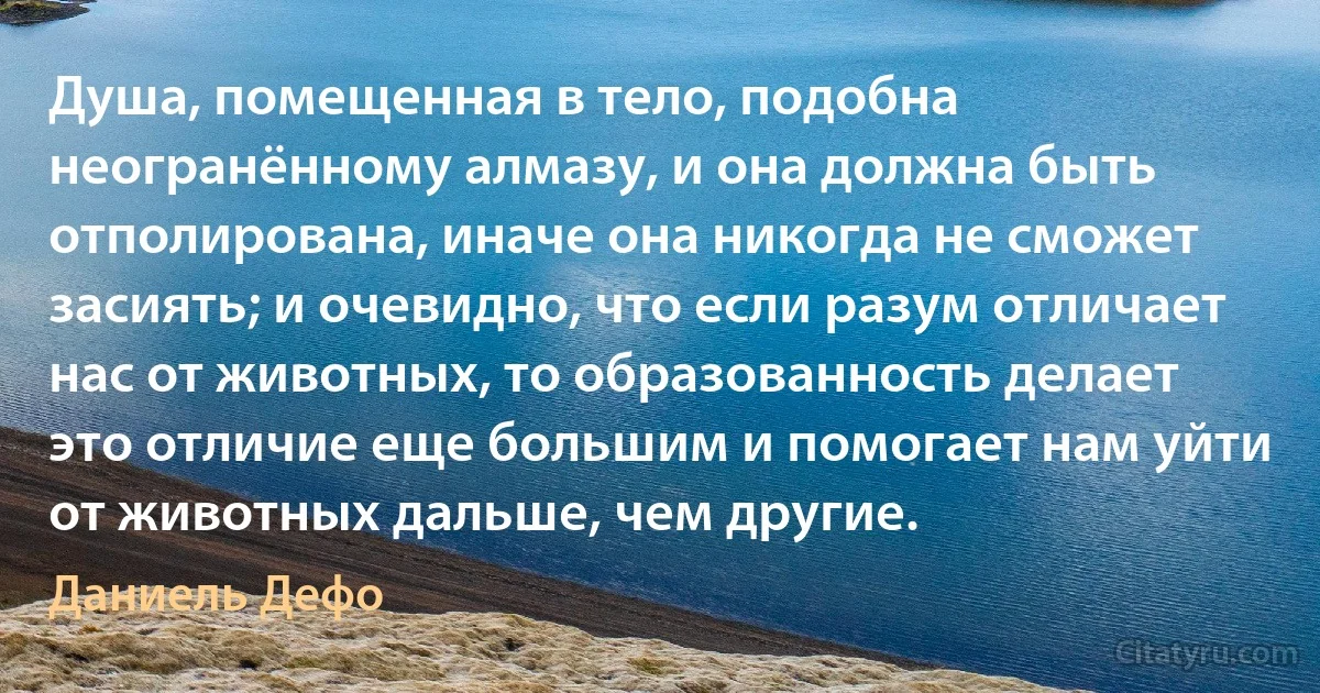 Душа, помещенная в тело, подобна неогранённому алмазу, и она должна быть отполирована, иначе она никогда не сможет засиять; и очевидно, что если разум отличает нас от животных, то образованность делает это отличие еще большим и помогает нам уйти от животных дальше, чем другие. (Даниель Дефо)