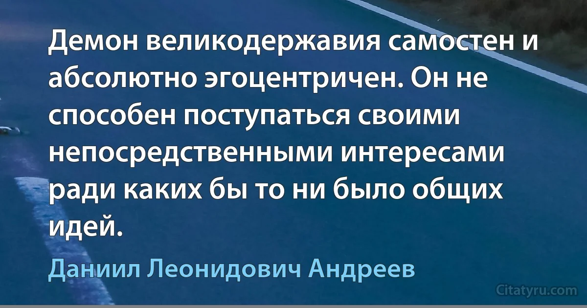 Демон великодержавия самостен и абсолютно эгоцентричен. Он не способен поступаться своими непосредственными интересами ради каких бы то ни было общих идей. (Даниил Леонидович Андреев)