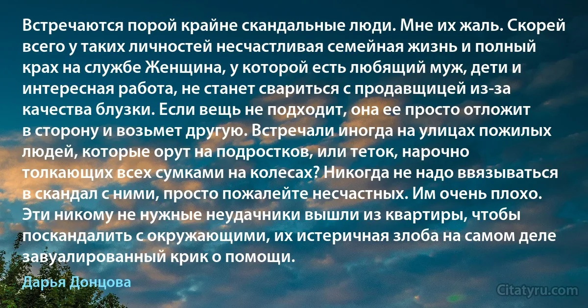 Встречаются порой крайне скандальные люди. Мне их жаль. Скорей всего у таких личностей несчастливая семейная жизнь и полный крах на службе Женщина, у которой есть любящий муж, дети и интересная работа, не станет свариться с продавщицей из-за качества блузки. Если вещь не подходит, она ее просто отложит в сторону и возьмет другую. Встречали иногда на улицах пожилых людей, которые орут на подростков, или теток, нарочно толкающих всех сумками на колесах? Никогда не надо ввязываться в скандал с ними, просто пожалейте несчастных. Им очень плохо. Эти никому не нужные неудачники вышли из квартиры, чтобы поскандалить с окружающими, их истеричная злоба на самом деле завуалированный крик о помощи. (Дарья Донцова)