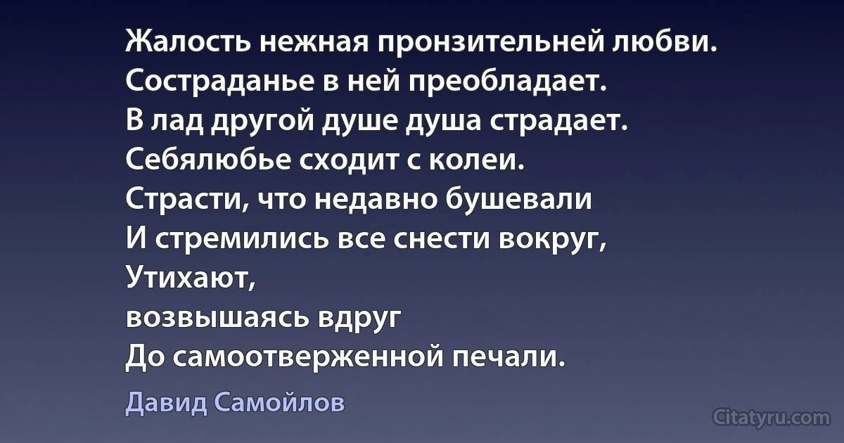 Жалость нежная пронзительней любви.
Состраданье в ней преобладает.
В лад другой душе душа страдает.
Себялюбье сходит с колеи.
Страсти, что недавно бушевали
И стремились все снести вокруг,
Утихают,
возвышаясь вдруг
До самоотверженной печали. (Давид Самойлов)