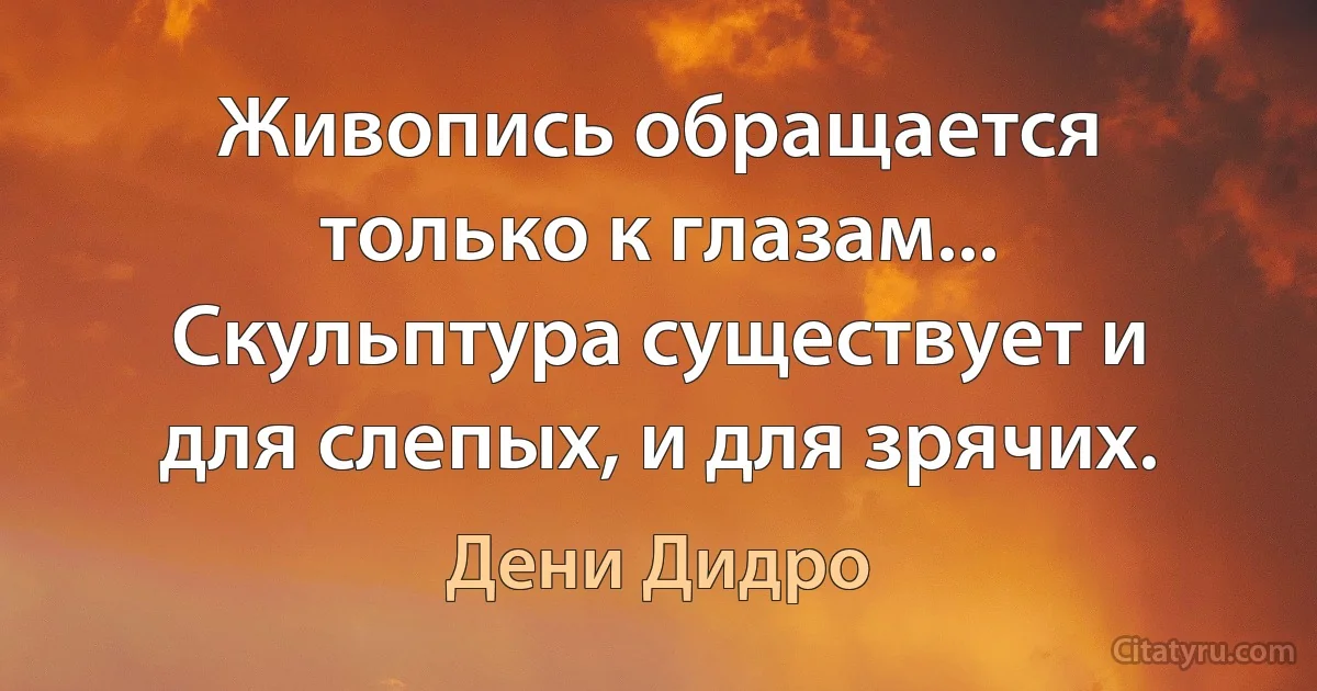 Живопись обращается только к глазам... Скульптура существует и для слепых, и для зрячих. (Дени Дидро)