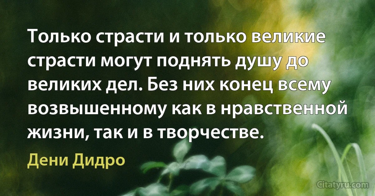 Только страсти и только великие страсти могут поднять душу до великих дел. Без них конец всему возвышенному как в нравственной жизни, так и в творчестве. (Дени Дидро)