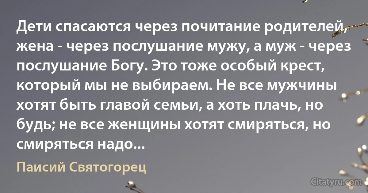 Дети спасаются через почитание родителей, жена - через послушание мужу, а муж - через послушание Богу. Это тоже особый крест, который мы не выбираем. Не все мужчины хотят быть главой семьи, а хоть плачь, но будь; не все женщины хотят смиряться, но смиряться надо... (Паисий Святогорец)