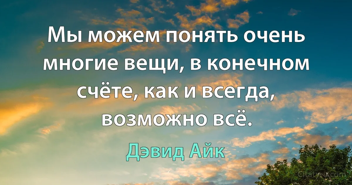 Мы можем понять очень многие вещи, в конечном счёте, как и всегда, возможно всё. (Дэвид Айк)