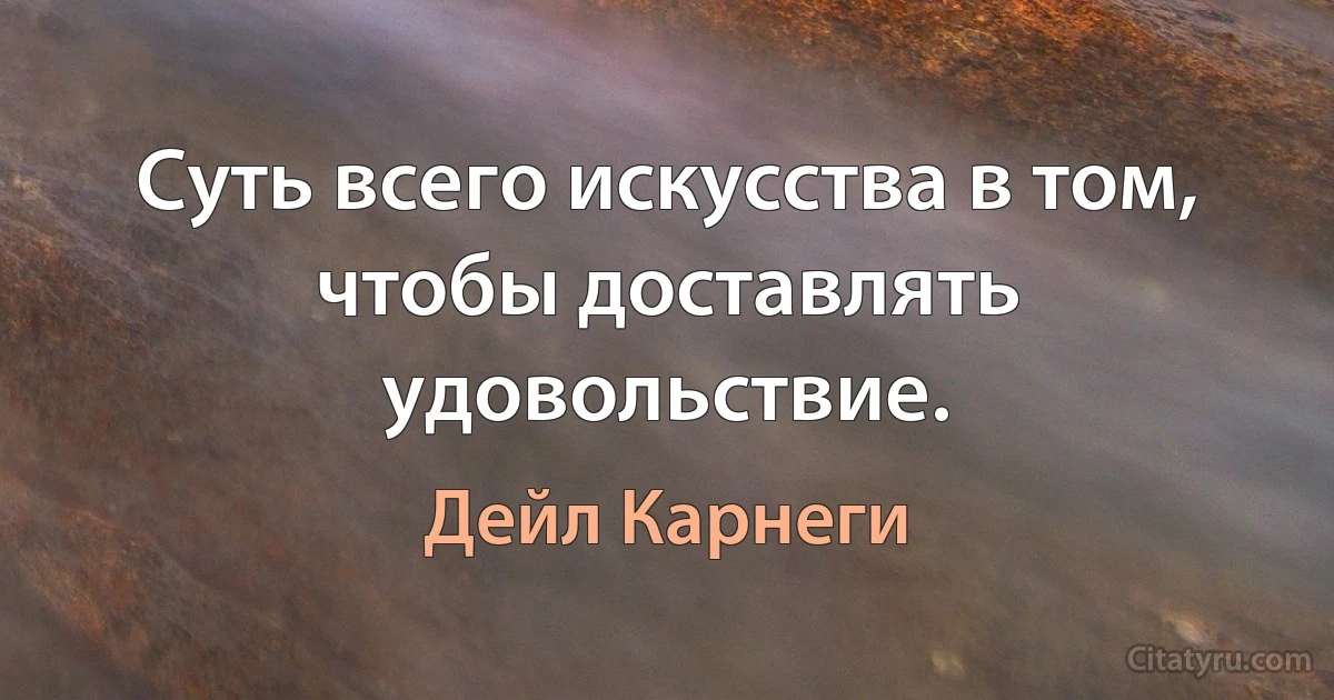 Суть всего искусства в том, чтобы доставлять удовольствие. (Дейл Карнеги)