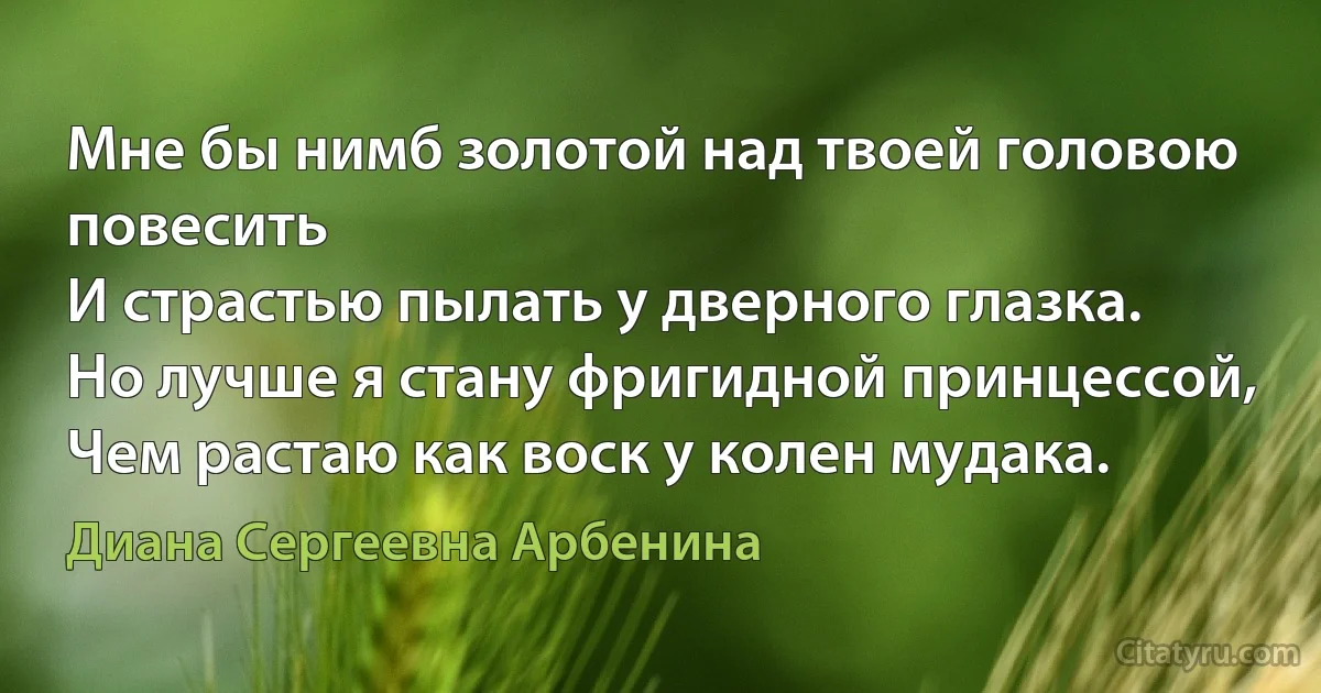 Мне бы нимб золотой над твоей головою повесить
И страстью пылать у дверного глазка.
Но лучше я стану фригидной принцессой,
Чем растаю как воск у колен мудака. (Диана Сергеевна Арбенина)