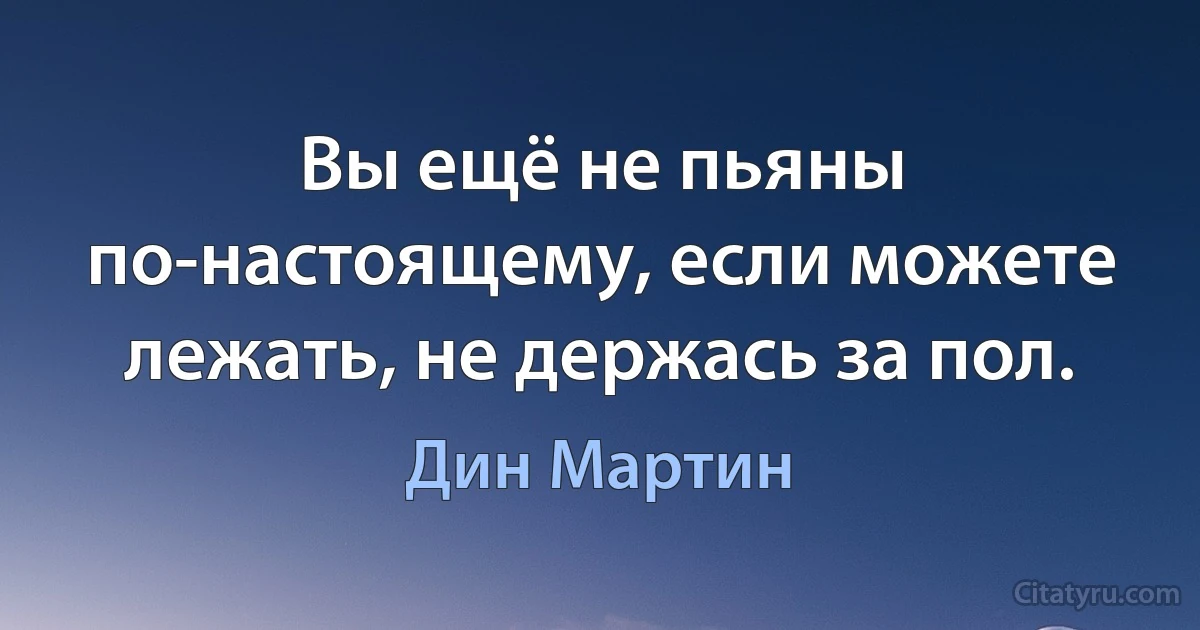 Вы ещё не пьяны по-настоящему, если можете лежать, не держась за пол. (Дин Мартин)