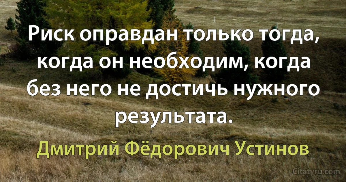 Риск оправдан только тогда, когда он необходим, когда без него не достичь нужного результата. (Дмитрий Фёдорович Устинов)