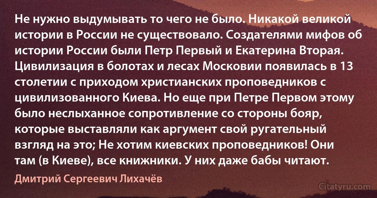 Не нужно выдумывать то чего не было. Никакой великой истории в России не существовало. Создателями мифов об истории России были Петр Первый и Екатерина Вторая. Цивилизация в болотах и лесах Московии появилась в 13 столетии с приходом христианских проповедников с цивилизованного Киева. Но еще при Петре Первом этому было неслыханное сопротивление со стороны бояр, которые выставляли как аргумент свой ругательный взгляд на это; Не хотим киевских проповедников! Они там (в Киеве), все книжники. У них даже бабы читают. (Дмитрий Сергеевич Лихачёв)