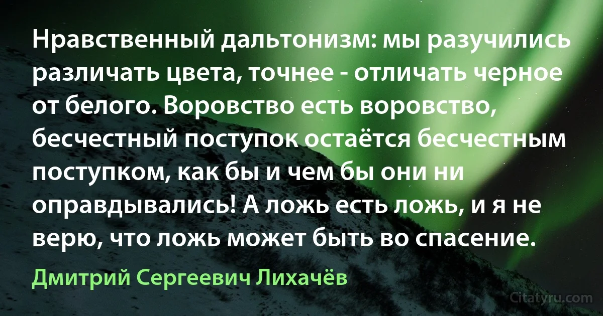 Нравственный дальтонизм: мы разучились различать цвета, точнее - отличать черное от белого. Воровство есть воровство, бесчестный поступок остаётся бесчестным поступком, как бы и чем бы они ни оправдывались! А ложь есть ложь, и я не верю, что ложь может быть во спасение. (Дмитрий Сергеевич Лихачёв)