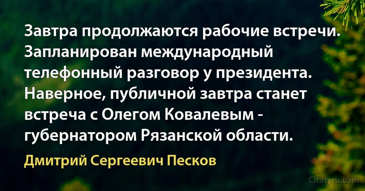 Завтра продолжаются рабочие встречи. Запланирован международный телефонный разговор у президента. Наверное, публичной завтра станет встреча с Олегом Ковалевым - губернатором Рязанской области. (Дмитрий Сергеевич Песков)