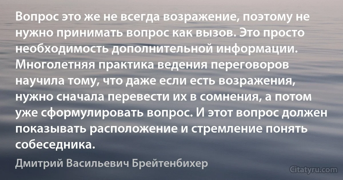 Вопрос это же не всегда возражение, поэтому не нужно принимать вопрос как вызов. Это просто необходимость дополнительной информации. Многолетняя практика ведения переговоров научила тому, что даже если есть возражения, нужно сначала перевести их в сомнения, а потом уже сформулировать вопрос. И этот вопрос должен показывать расположение и стремление понять собеседника. (Дмитрий Васильевич Брейтенбихер)