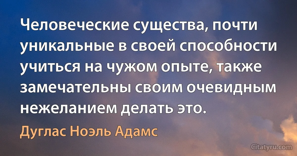 Человеческие существа, почти уникальные в своей способности учиться на чужом опыте, также замечательны своим очевидным нежеланием делать это. (Дуглас Ноэль Адамс)