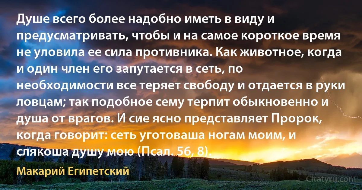 Душе всего более надобно иметь в виду и предусматривать, чтобы и на самое короткое время не уловила ее сила противника. Как животное, когда и один член его запутается в сеть, по необходимости все теряет свободу и отдается в руки ловцам; так подобное сему терпит обыкновенно и душа от врагов. И сие ясно представляет Пророк, когда говорит: сеть уготоваша ногам моим, и слякоша душу мою (Псал. 56, 8). (Макарий Египетский)