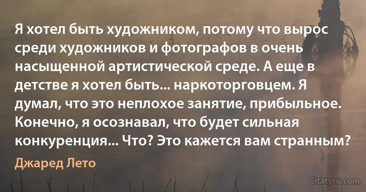 Я хотел быть художником, потому что вырос среди художников и фотографов в очень насыщенной артистической среде. А еще в детстве я хотел быть... наркоторговцем. Я думал, что это неплохое занятие, прибыльное. Конечно, я осознавал, что будет сильная конкуренция... Что? Это кажется вам странным? (Джаред Лето)