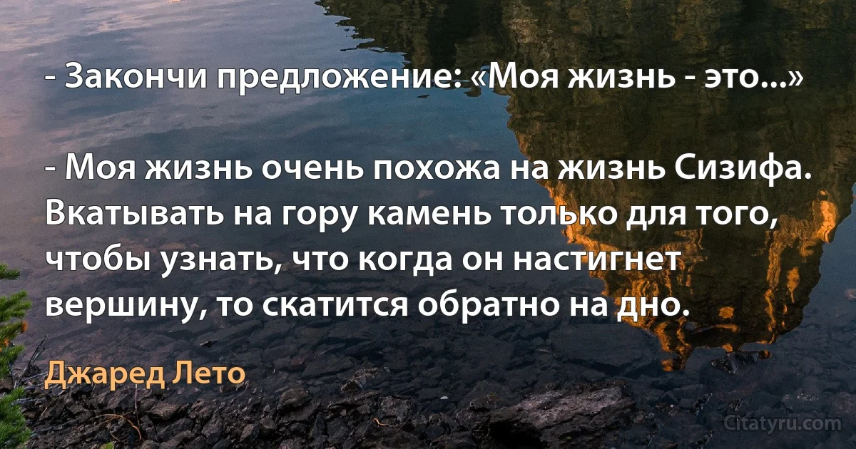 - Закончи предложение: «Моя жизнь - это...»

- Моя жизнь очень похожа на жизнь Сизифа. Вкатывать на гору камень только для того, чтобы узнать, что когда он настигнет вершину, то скатится обратно на дно. (Джаред Лето)