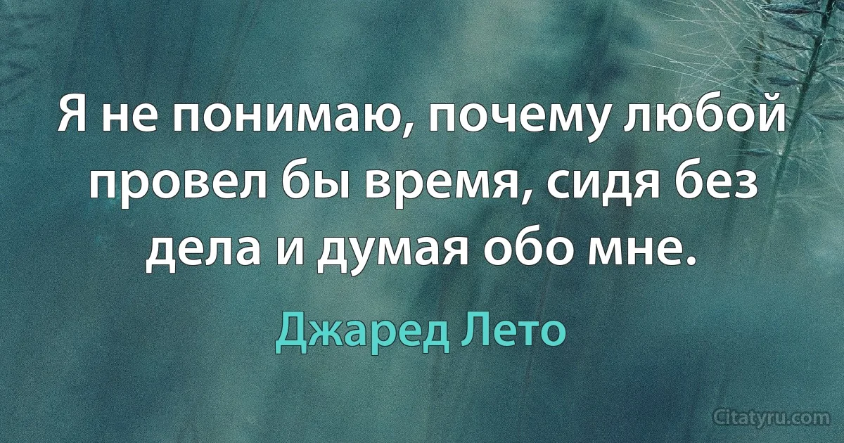 Я не понимаю, почему любой провел бы время, сидя без дела и думая обо мне. (Джаред Лето)