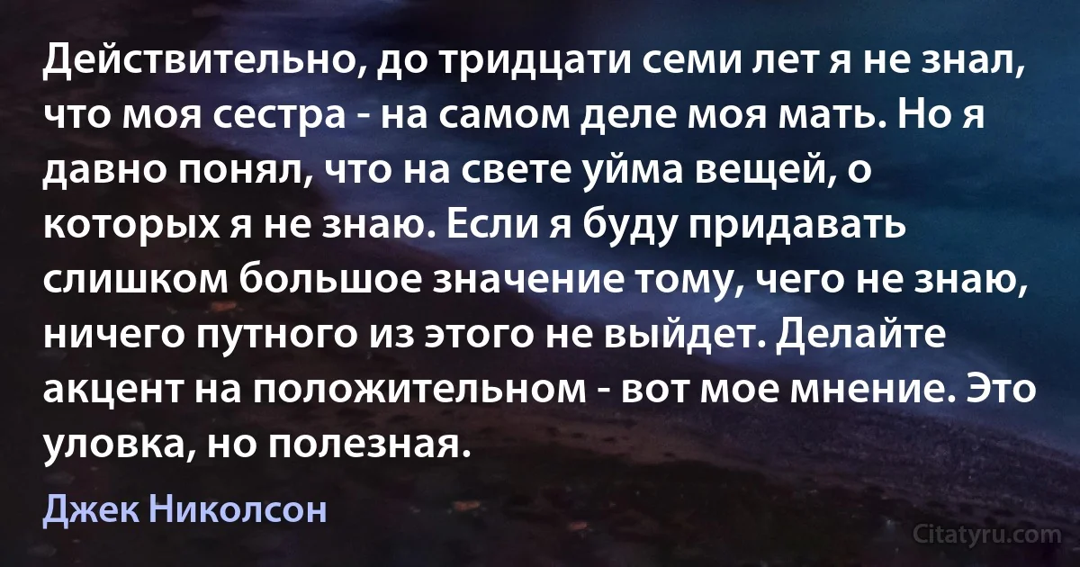 Действительно, до тридцати семи лет я не знал, что моя сестра - на самом деле моя мать. Но я давно понял, что на свете уйма вещей, о которых я не знаю. Если я буду придавать слишком большое значение тому, чего не знаю, ничего путного из этого не выйдет. Делайте акцент на положительном - вот мое мнение. Это уловка, но полезная. (Джек Николсон)